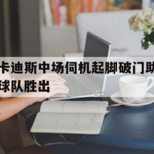 爱游戏-卡迪斯中场伺机起脚破门助球队胜出(卡里乌斯欧冠失误)